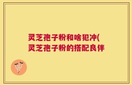 灵芝孢子粉和啥犯冲(灵芝孢子粉的搭配良伴