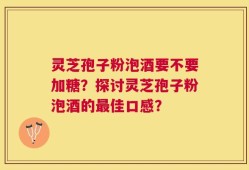 灵芝孢子粉泡酒要不要加糖？探讨灵芝孢子粉泡酒的最佳口感？