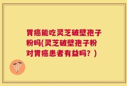 胃癌能吃灵芝破壁孢子粉吗(灵芝破壁孢子粉对胃癌患者有益吗？)