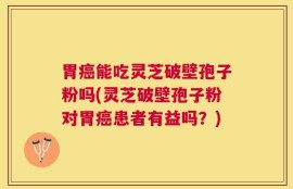 胃癌能吃灵芝破壁孢子粉吗(灵芝破壁孢子粉对胃癌患者有益吗？)