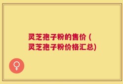 灵芝孢子粉的售价 (灵芝孢子粉价格汇总)