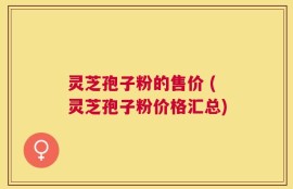 灵芝孢子粉的售价 (灵芝孢子粉价格汇总)