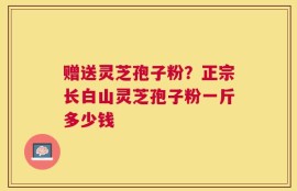 赠送灵芝孢子粉？正宗长白山灵芝孢子粉一斤多少钱
