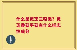 什么是灵芝三萜类？灵芝香菇平菇有什么标志性成分