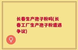 长春生产孢子粉吗(长春工厂生产孢子粉遭遇争议)