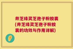 井芝缘灵芝孢子粉胶囊(井芝缘灵芝孢子粉胶囊的功效与作用详解)