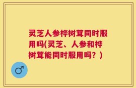 灵芝人参桦树茸同时服用吗(灵芝、人参和桦树茸能同时服用吗？)
