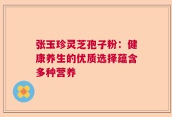 张玉珍灵芝孢子粉：健康养生的优质选择蕴含多种营养