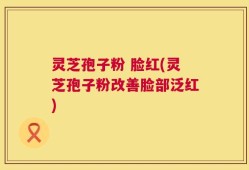 灵芝孢子粉 脸红(灵芝孢子粉改善脸部泛红)