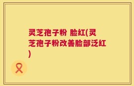 灵芝孢子粉 脸红(灵芝孢子粉改善脸部泛红)