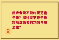 癌症者能不能吃灵芝孢子粉？探讨灵芝孢子粉对癌症患者的功效与安全性？