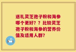 送礼灵芝孢子粉和海参哪个更好？？比较灵芝孢子粉和海参的营养价值及适用人群？