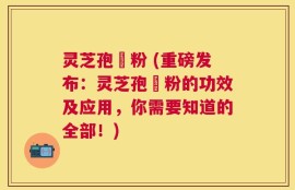 灵芝孢孒粉 (重磅发布：灵芝孢孒粉的功效及应用，你需要知道的全部！)