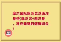 摩尔国际甄芝灵芝西洋参茶(甄芝灵+西洋参，营养美味的健康组合)