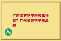 广药灵芝孢子粉胶囊推荐？广州灵芝孢子粉品牌