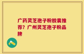 广药灵芝孢子粉胶囊推荐？广州灵芝孢子粉品牌