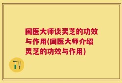 国医大师谈灵芝的功效与作用(国医大师介绍灵芝的功效与作用)