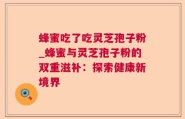 蜂蜜吃了吃灵芝孢子粉_蜂蜜与灵芝孢子粉的双重滋补：探索健康新境界