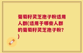 葡萄籽灵芝孢子粉适用人群(适用于哪些人群的葡萄籽灵芝孢子粉？)