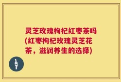 灵芝玫瑰枸杞红枣茶吗(红枣枸杞玫瑰灵芝花茶，滋润养生的选择)