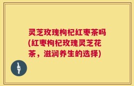 灵芝玫瑰枸杞红枣茶吗(红枣枸杞玫瑰灵芝花茶，滋润养生的选择)