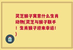 灵芝猴子寓意什么生肖动物(灵芝与猴子联手！生肖猴子迎来幸运！)
