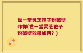 世一堂灵芝孢子粉破壁咋样(世一堂灵芝孢子粉破壁效果如何？)