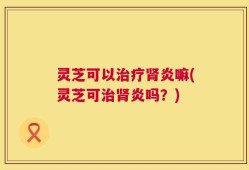 灵芝可以治疗肾炎嘛(灵芝可治肾炎吗？)