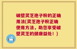 破壁灵芝孢子粉的正确用法(灵芝孢子粉正确使用方法，助您享受破壁灵芝的健康益处！)