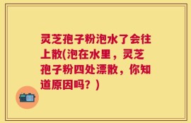 灵芝孢子粉泡水了会往上散(泡在水里，灵芝孢子粉四处漂散，你知道原因吗？)