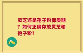 灵芝还是孢子粉保质期？如何正确存放灵芝和孢子粉？