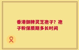 香港御牌灵芝孢子？孢子粉保质期多长时间