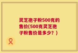 灵芝孢子粉500克的售价(500克灵芝孢子粉售价是多少？)