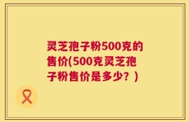 灵芝孢子粉500克的售价(500克灵芝孢子粉售价是多少？)