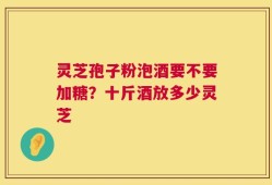 灵芝孢子粉泡酒要不要加糖？十斤酒放多少灵芝