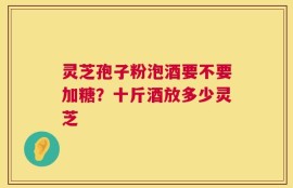 灵芝孢子粉泡酒要不要加糖？十斤酒放多少灵芝