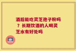 酒后能吃灵芝孢子粉吗 ？长期饮酒的人喝灵芝水有好处吗