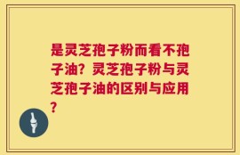 是灵芝孢子粉而看不孢子油？灵芝孢子粉与灵芝孢子油的区别与应用？