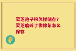 灵芝孢子粉怎样储存？灵芝磨碎了像棉絮怎么保存