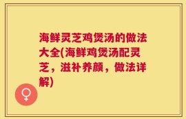 海鲜灵芝鸡煲汤的做法大全(海鲜鸡煲汤配灵芝，滋补养颜，做法详解)