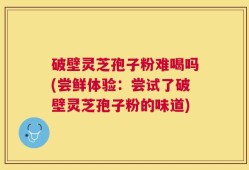 破壁灵芝孢子粉难喝吗(尝鲜体验：尝试了破壁灵芝孢子粉的味道)