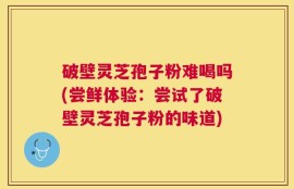 破壁灵芝孢子粉难喝吗(尝鲜体验：尝试了破壁灵芝孢子粉的味道)