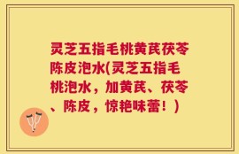 灵芝五指毛桃黄芪茯苓陈皮泡水(灵芝五指毛桃泡水，加黄芪、茯苓、陈皮，惊艳味蕾！)