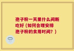 孢子粉一天里什么间断吃好 (如何合理安排孢子粉的食用时间？)