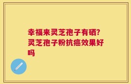 幸福来灵芝孢子有硒？灵芝孢子粉抗癌效果好吗