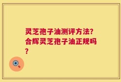 灵芝孢子油测评方法？合辉灵芝孢子油正规吗？