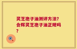 灵芝孢子油测评方法？合辉灵芝孢子油正规吗？