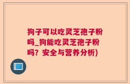 狗子可以吃灵芝孢子粉吗_狗能吃灵芝孢子粉吗？安全与营养分析)