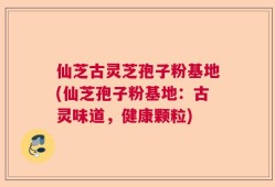 仙芝古灵芝孢子粉基地(仙芝孢子粉基地：古灵味道，健康颗粒)