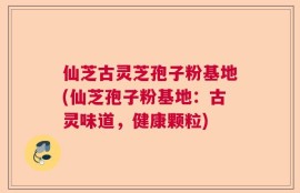 仙芝古灵芝孢子粉基地(仙芝孢子粉基地：古灵味道，健康颗粒)